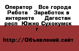 Оператор - Все города Работа » Заработок в интернете   . Дагестан респ.,Южно-Сухокумск г.